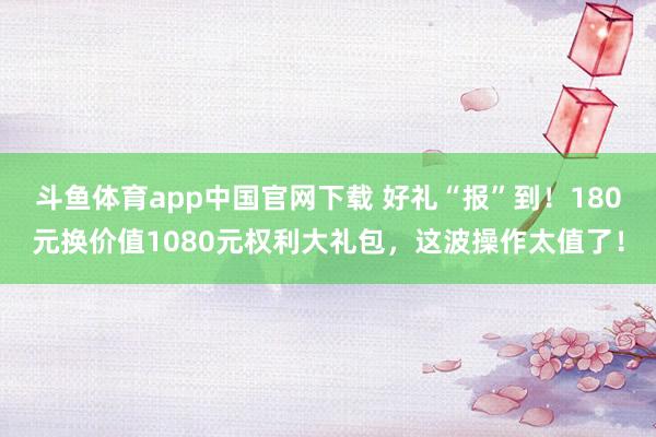斗鱼体育app中国官网下载 好礼“报”到！180元换价值1080元权利大礼包，这波操作太值了！