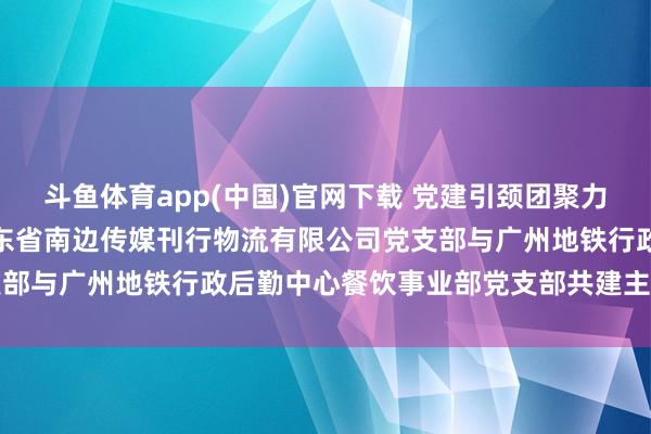 斗鱼体育app(中国)官网下载 党建引颈团聚力 支部共建促发展—— 广东省南边传媒刊行物流有限公司党支部与广州地铁行政后勤中心餐饮事业部党支部共建主题党日行径