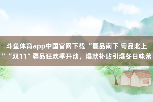 斗鱼体育app中国官网下载 “疆品南下 粤品北上”“双11”疆品狂欢季开动，爆款补贴引爆冬日味蕾