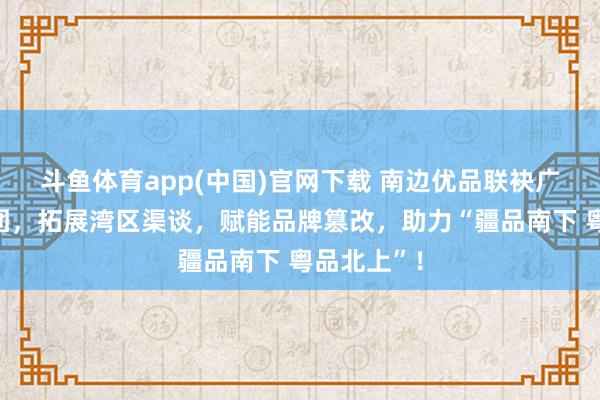 斗鱼体育app(中国)官网下载 南边优品联袂广垦旅游集团，拓展湾区渠谈，赋能品牌篡改，助力“疆品南下 粤品北上”！