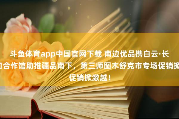 斗鱼体育app中国官网下载 南边优品携白云·长汀对口合作馆助推疆品南下，第三师图木舒克市专场促销掀激越！