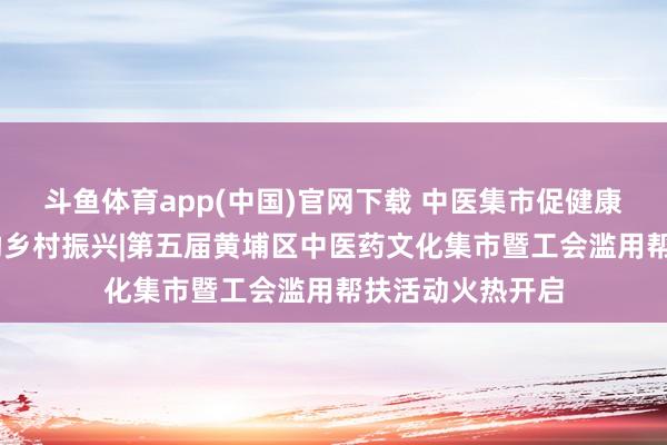 斗鱼体育app(中国)官网下载 中医集市促健康惠民 帮扶专区助乡村振兴|第五届黄埔区中医药文化集市暨工会滥用帮扶活动火热开启