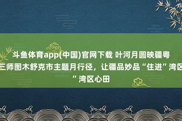 斗鱼体育app(中国)官网下载 叶河月圆映疆粤｜第三师图木舒克市主题月行径，让疆品妙品“住进”湾区心田