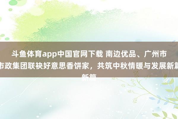 斗鱼体育app中国官网下载 南边优品、广州市市政集团联袂好意思香饼家，共筑中秋情暖与发展新篇