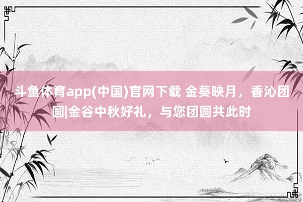斗鱼体育app(中国)官网下载 金葵映月，香沁团圆|金谷中秋好礼，与您团圆共此时