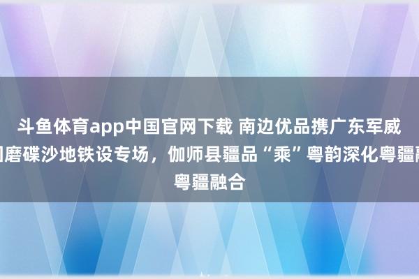 斗鱼体育app中国官网下载 南边优品携广东军威集团磨碟沙地铁设专场，伽师县疆品“乘”粤韵深化粤疆融合