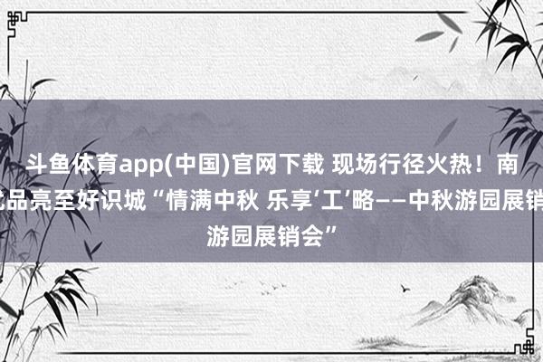 斗鱼体育app(中国)官网下载 现场行径火热！南边优品亮至好识城“情满中秋 乐享‘工’略——中秋游园展销会”