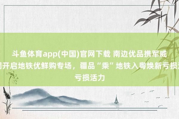 斗鱼体育app(中国)官网下载 南边优品携军威集团开启地铁优鲜购专场，疆品“乘”地铁入粤焕新亏损活力