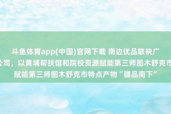 斗鱼体育app(中国)官网下载 南边优品联袂广州岭创电商科技有限公司，以黄埔帮扶馆和院校资源赋能第三师图木舒克市特点产物“疆品南下”