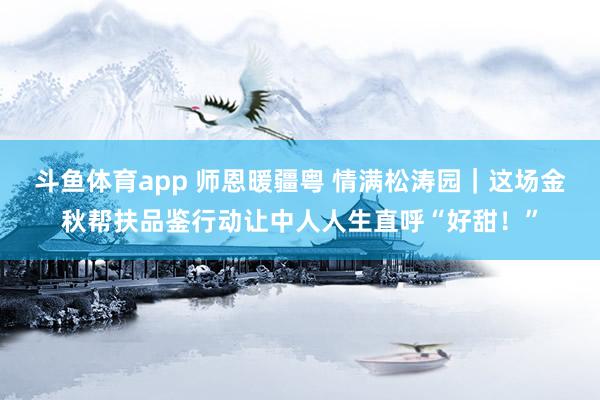 斗鱼体育app 师恩暖疆粤 情满松涛园｜这场金秋帮扶品鉴行动让中人人生直呼“好甜！”