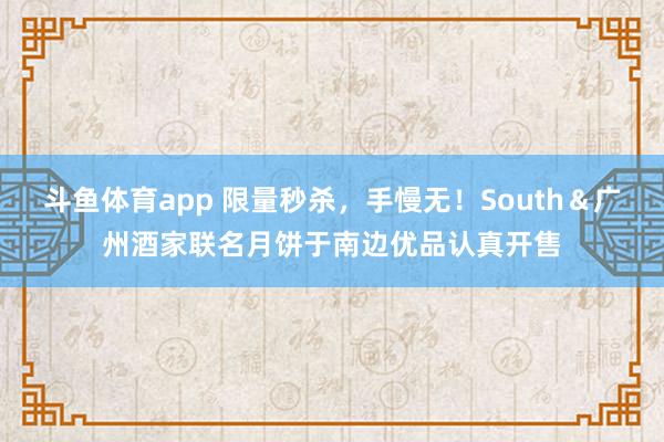 斗鱼体育app 限量秒杀，手慢无！South＆广州酒家联名月饼于南边优品认真开售