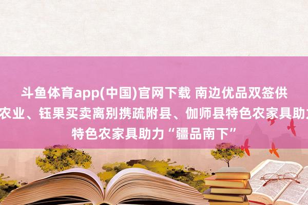 斗鱼体育app(中国)官网下载 南边优品双签供货伙伴！华沁农业、钰果买卖离别携疏附县、伽师县特色农家具助力“疆品南下”