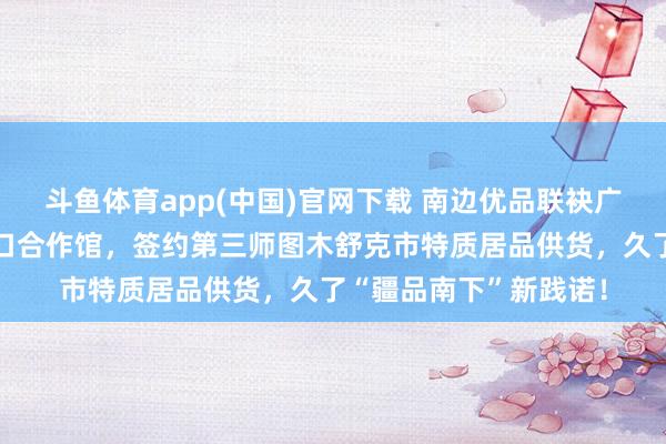 斗鱼体育app(中国)官网下载 南边优品联袂广州白云龙岩・长汀对口合作馆，签约第三师图木舒克市特质居品供货，久了“疆品南下”新践诺！