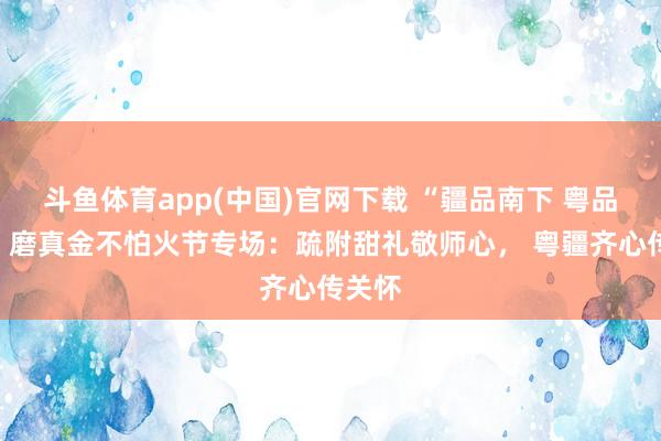 斗鱼体育app(中国)官网下载 “疆品南下 粤品北上”磨真金不怕火节专场：疏附甜礼敬师心， 粤疆齐心传关怀