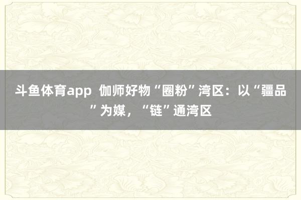斗鱼体育app  伽师好物“圈粉”湾区：以“疆品”为媒，“链”通湾区