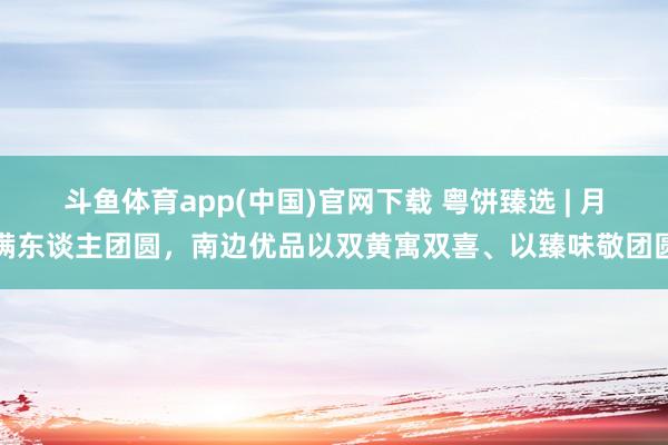 斗鱼体育app(中国)官网下载 粤饼臻选 | 月满东谈主团圆，南边优品以双黄寓双喜、以臻味敬团圆