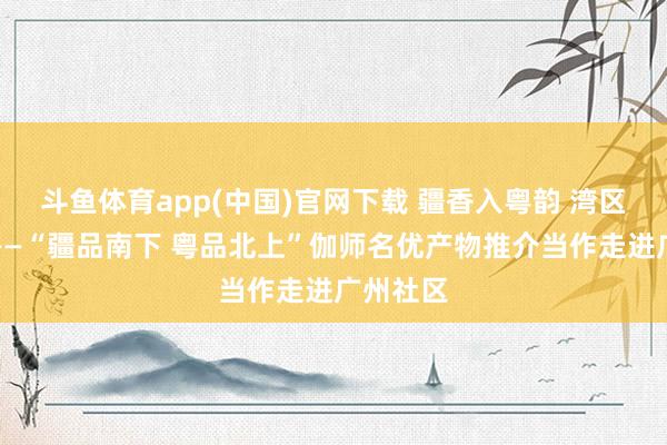 斗鱼体育app(中国)官网下载 疆香入粤韵 湾区品伽情——“疆品南下 粤品北上”伽师名优产物推介当作走进广州社区