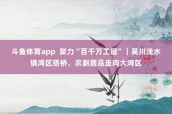斗鱼体育app  聚力“百千万工程”｜吴川浅水镇湾区搭桥，农副居品走向大湾区