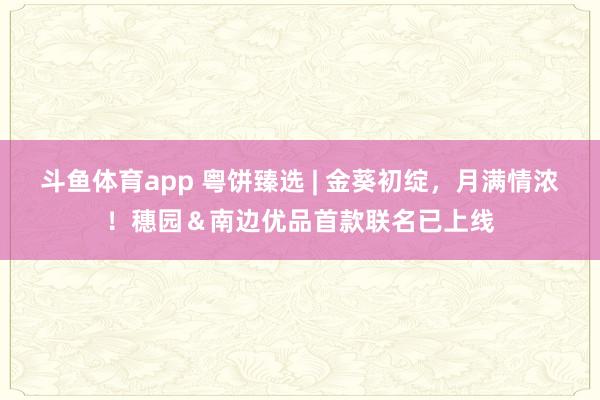 斗鱼体育app 粤饼臻选 | 金葵初绽，月满情浓！穗园＆南边优品首款联名已上线