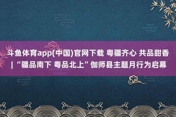 斗鱼体育app(中国)官网下载 粤疆齐心 共品甜香 | “疆品南下 粤品北上”伽师县主题月行为启幕