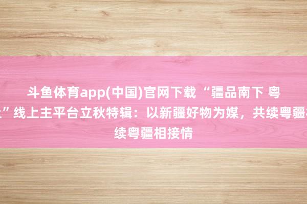 斗鱼体育app(中国)官网下载 “疆品南下 粤品北上”线上主平台立秋特辑：以新疆好物为媒，共续粤疆相接情
