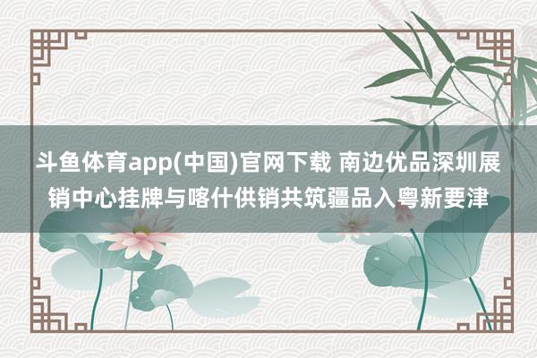 斗鱼体育app(中国)官网下载 南边优品深圳展销中心挂牌与喀什供销共筑疆品入粤新要津