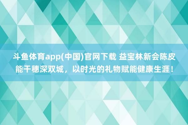 斗鱼体育app(中国)官网下载 益宝林新会陈皮能干穗深双城，以时光的礼物赋能健康生涯！
