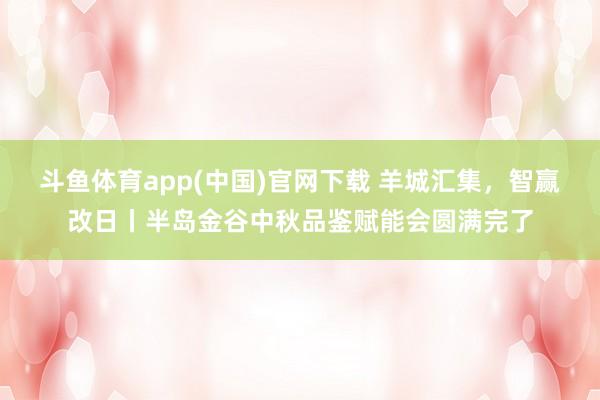斗鱼体育app(中国)官网下载 羊城汇集，智赢改日丨半岛金谷中秋品鉴赋能会圆满完了