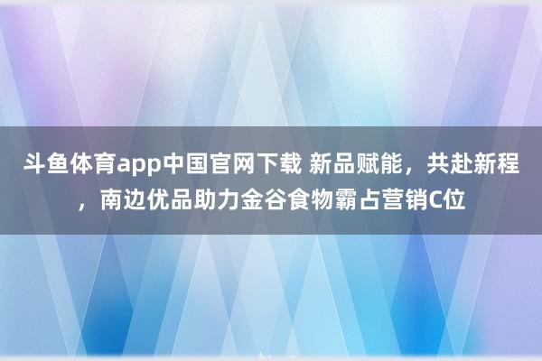 斗鱼体育app中国官网下载 新品赋能，共赴新程，南边优品助力金谷食物霸占营销C位