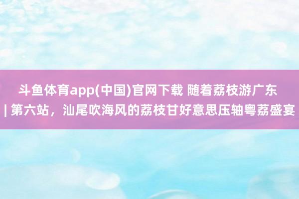 斗鱼体育app(中国)官网下载 随着荔枝游广东 | 第六站，汕尾吹海风的荔枝甘好意思压轴粤荔盛宴