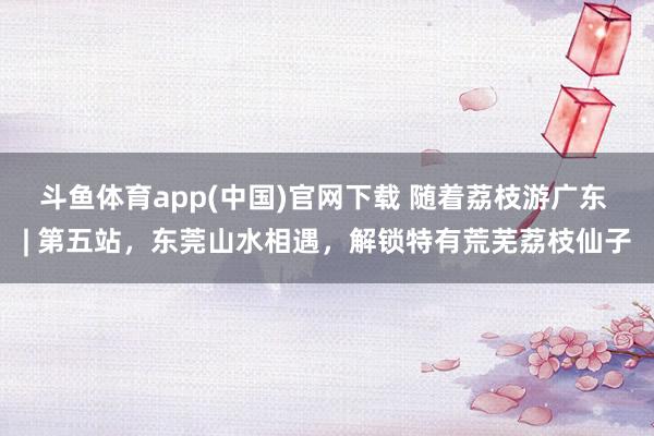 斗鱼体育app(中国)官网下载 随着荔枝游广东 | 第五站，东莞山水相遇，解锁特有荒芜荔枝仙子