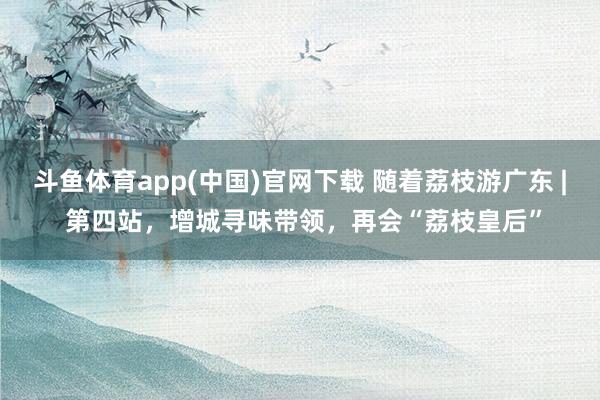斗鱼体育app(中国)官网下载 随着荔枝游广东 | 第四站，增城寻味带领，再会“荔枝皇后”