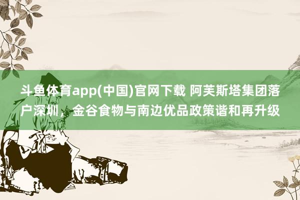 斗鱼体育app(中国)官网下载 阿芙斯塔集团落户深圳，金谷食物与南边优品政策谐和再升级
