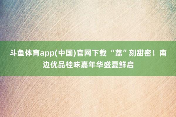 斗鱼体育app(中国)官网下载 “荔”刻甜密！南边优品桂味嘉年华盛夏鲜启