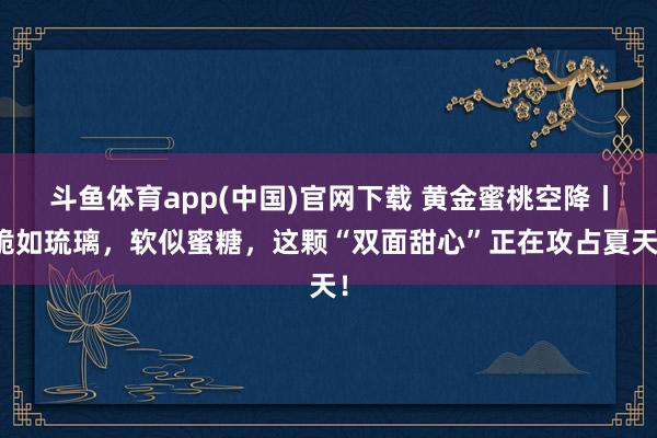 斗鱼体育app(中国)官网下载 黄金蜜桃空降丨脆如琉璃，软似蜜糖，这颗“双面甜心”正在攻占夏天！