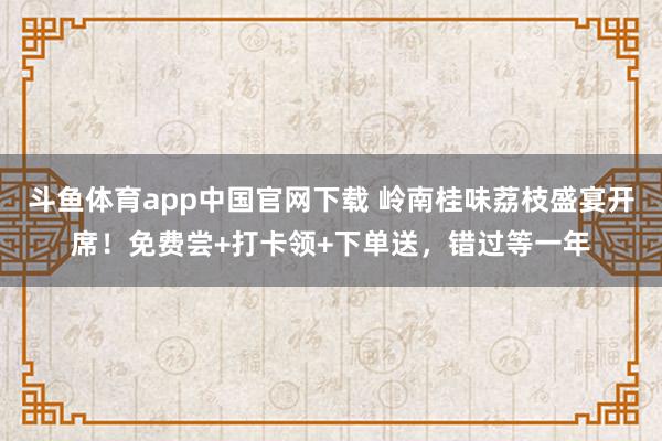 斗鱼体育app中国官网下载 岭南桂味荔枝盛宴开席！免费尝+打卡领+下单送，错过等一年