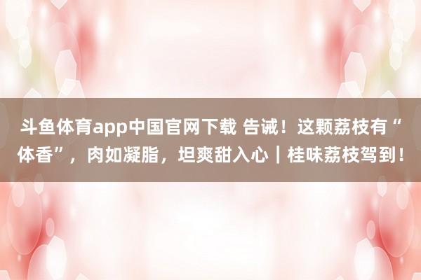 斗鱼体育app中国官网下载 告诫！这颗荔枝有“体香”，肉如凝脂，坦爽甜入心｜桂味荔枝驾到！