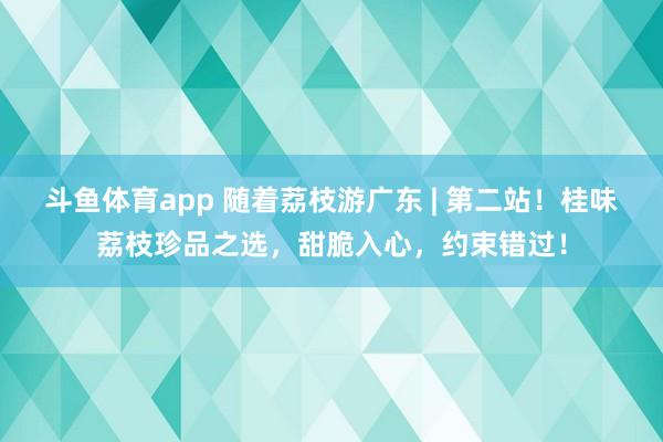 斗鱼体育app 随着荔枝游广东 | 第二站！桂味荔枝珍品之选，甜脆入心，约束错过！