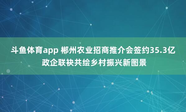 斗鱼体育app 郴州农业招商推介会签约35.3亿 政企联袂共绘乡村振兴新图景