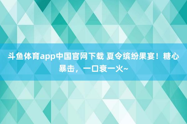 斗鱼体育app中国官网下载 夏令缤纷果宴！糖心暴击，一口衰一火~