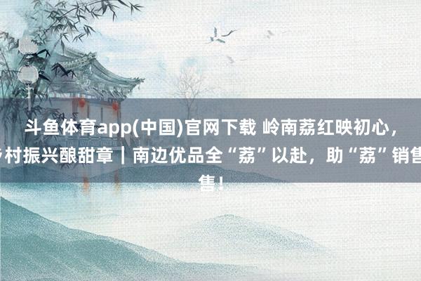 斗鱼体育app(中国)官网下载 岭南荔红映初心，乡村振兴酿甜章｜南边优品全“荔”以赴，助“荔”销售！