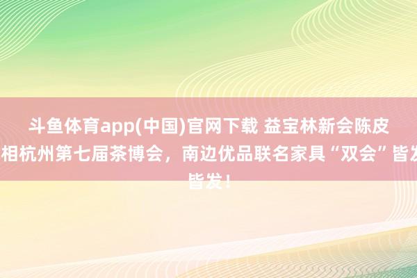 斗鱼体育app(中国)官网下载 益宝林新会陈皮亮相杭州第七届茶博会，南边优品联名家具“双会”皆发！