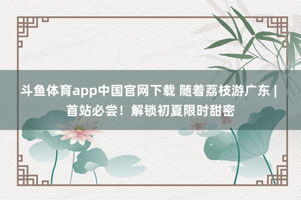 斗鱼体育app中国官网下载 随着荔枝游广东 | 首站必尝！解锁初夏限时甜密