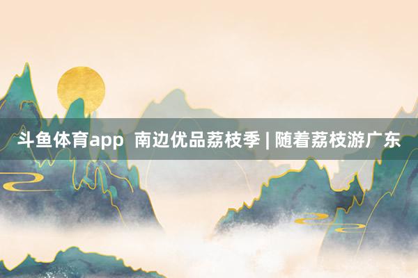 斗鱼体育app  南边优品荔枝季 | 随着荔枝游广东