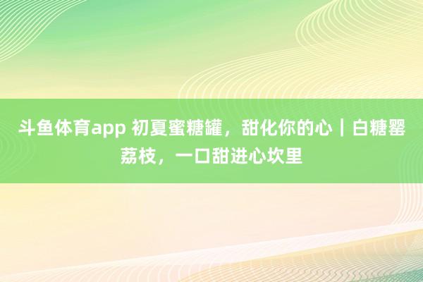 斗鱼体育app 初夏蜜糖罐，甜化你的心｜白糖罂荔枝，一口甜进心坎里
