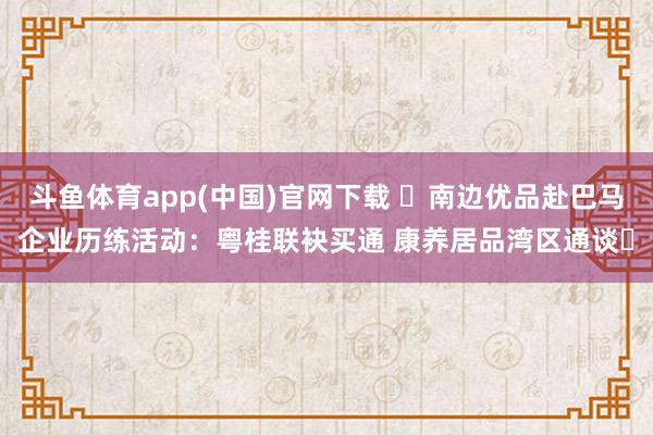 斗鱼体育app(中国)官网下载 ​南边优品赴巴马企业历练活动：粤桂联袂买通 康养居品湾区通谈​