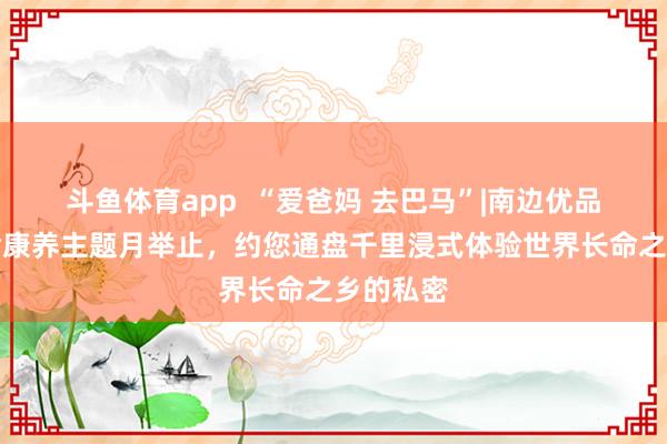 斗鱼体育app  “爱爸妈 去巴马”|南边优品开启长命康养主题月举止，约您通盘千里浸式体验世界长命之乡的私密