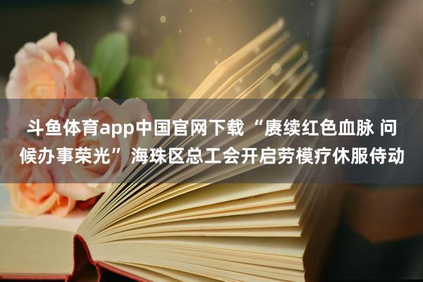 斗鱼体育app中国官网下载 “赓续红色血脉 问候办事荣光” 海珠区总工会开启劳模疗休服侍动