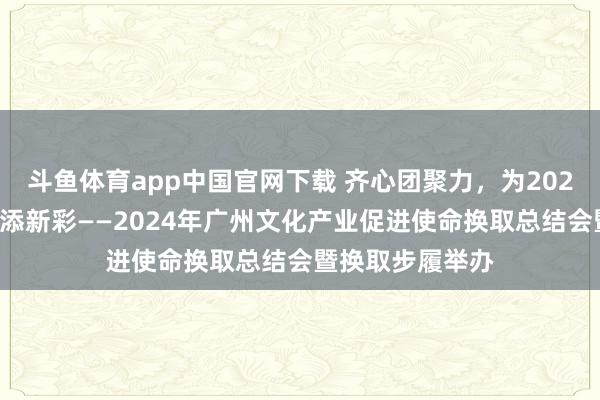 斗鱼体育app中国官网下载 齐心团聚力，为2025广州文化产业添新彩——2024年广州文化产业促进使命换取总结会暨换取步履举办