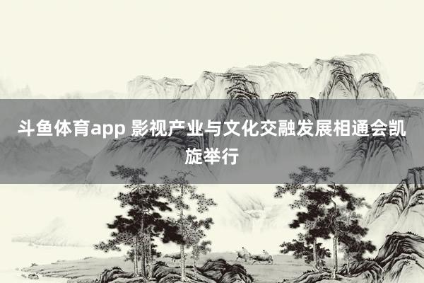 斗鱼体育app 影视产业与文化交融发展相通会凯旋举行